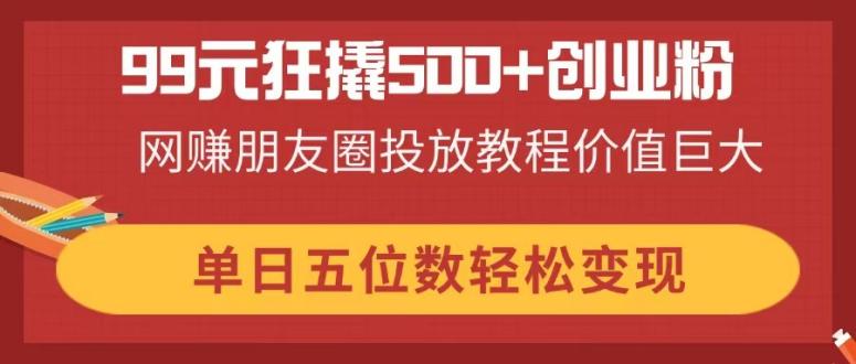 99元狂撬500+创业粉，网赚朋友圈投放教程价值巨大，单日五位数轻松变现-天时网